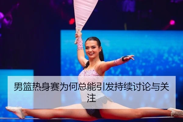 男篮热身赛为何总能引发持续讨论与关注