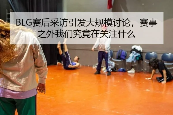 BLG赛后采访引发大规模讨论，赛事之外我们究竟在关注什么